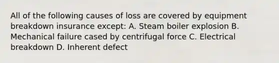 All of the following causes of loss are covered by equipment breakdown insurance except: A. Steam boiler explosion B. Mechanical failure cased by centrifugal force C. Electrical breakdown D. Inherent defect