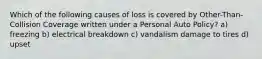 Which of the following causes of loss is covered by Other-Than-Collision Coverage written under a Personal Auto Policy? a) freezing b) electrical breakdown c) vandalism damage to tires d) upset