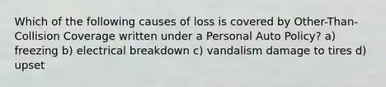 Which of the following causes of loss is covered by Other-Than-Collision Coverage written under a Personal Auto Policy? a) freezing b) electrical breakdown c) vandalism damage to tires d) upset