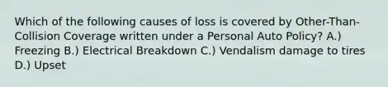 Which of the following causes of loss is covered by Other-Than-Collision Coverage written under a Personal Auto Policy? A.) Freezing B.) Electrical Breakdown C.) Vendalism damage to tires D.) Upset