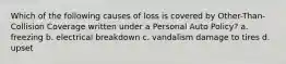Which of the following causes of loss is covered by Other-Than-Collision Coverage written under a Personal Auto Policy? a. freezing b. electrical breakdown c. vandalism damage to tires d. upset