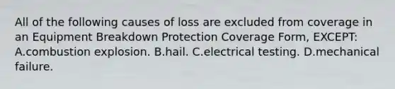 All of the following causes of loss are excluded from coverage in an Equipment Breakdown Protection Coverage Form, EXCEPT: A.combustion explosion. B.hail. C.electrical testing. D.mechanical failure.