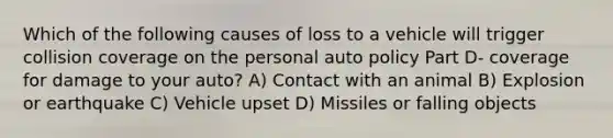 Which of the following causes of loss to a vehicle will trigger collision coverage on the personal auto policy Part D- coverage for damage to your auto? A) Contact with an animal B) Explosion or earthquake C) Vehicle upset D) Missiles or falling objects