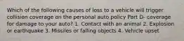 Which of the following causes of loss to a vehicle will trigger collision coverage on the personal auto policy Part D- coverage for damage to your auto? 1. Contact with an animal 2. Explosion or earthquake 3. Missiles or falling objects 4. Vehicle upset