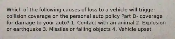 Which of the following causes of loss to a vehicle will trigger collision coverage on the personal auto policy Part D- coverage for damage to your auto? 1. Contact with an animal 2. Explosion or earthquake 3. Missiles or falling objects 4. Vehicle upset