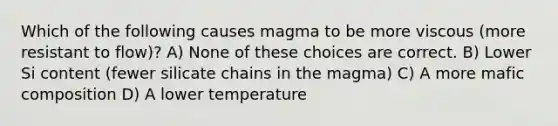 Which of the following causes magma to be more viscous (more resistant to flow)? A) None of these choices are correct. B) Lower Si content (fewer silicate chains in the magma) C) A more mafic composition D) A lower temperature