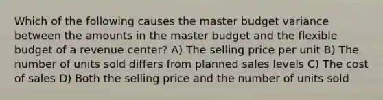 Which of the following causes the master budget variance between the amounts in the master budget and the flexible budget of a revenue​ center? A) The selling price per unit B) The number of units sold differs from planned sales levels C) The cost of sales D) Both the selling price and the number of units sold