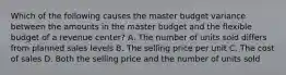 Which of the following causes the master budget variance between the amounts in the master budget and the flexible budget of a revenue​ center? A. The number of units sold differs from planned sales levels B. The selling price per unit C. The cost of sales D. Both the selling price and the number of units sold