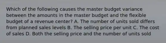 Which of the following causes the master budget variance between the amounts in the master budget and the flexible budget of a revenue​ center? A. The number of units sold differs from planned sales levels B. The selling price per unit C. The cost of sales D. Both the selling price and the number of units sold