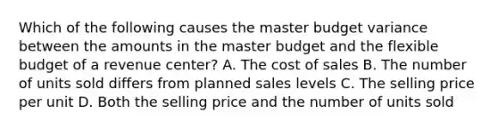 Which of the following causes the master budget variance between the amounts in the master budget and the flexible budget of a revenue​ center? A. The cost of sales B. The number of units sold differs from planned sales levels C. The selling price per unit D. Both the selling price and the number of units sold