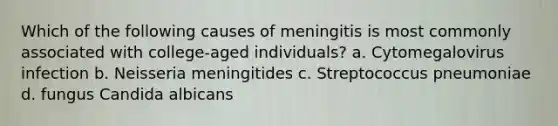 Which of the following causes of meningitis is most commonly associated with college-aged individuals? a. Cytomegalovirus infection b. Neisseria meningitides c. Streptococcus pneumoniae d. fungus Candida albicans