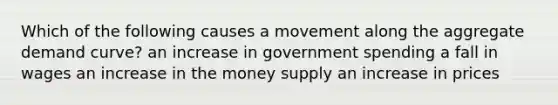 Which of the following causes a movement along the aggregate demand curve? an increase in government spending a fall in wages an increase in the money supply an increase in prices