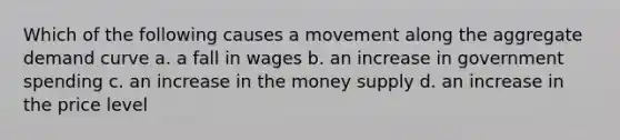 Which of the following causes a movement along the aggregate demand curve a. a fall in wages b. an increase in government spending c. an increase in the money supply d. an increase in the price level