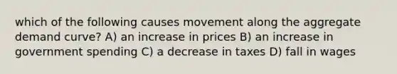 which of the following causes movement along the aggregate demand curve? A) an increase in prices B) an increase in government spending C) a decrease in taxes D) fall in wages