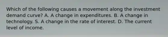 Which of the following causes a movement along the investment demand curve? A. A change in expenditures. B. A change in technology. S. A change in the rate of interest. D. The current level of income.