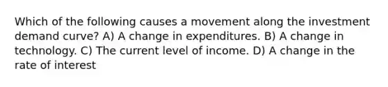 Which of the following causes a movement along the investment demand curve? A) A change in expenditures. B) A change in technology. C) The current level of income. D) A change in the rate of interest