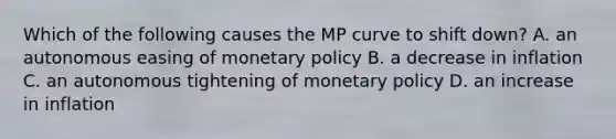 Which of the following causes the MP curve to shift​ down? A. an autonomous easing of <a href='https://www.questionai.com/knowledge/kEE0G7Llsx-monetary-policy' class='anchor-knowledge'>monetary policy</a> B. a decrease in inflation C. an autonomous tightening of monetary policy D. an increase in inflation