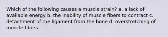 Which of the following causes a muscle strain? a. a lack of available energy b. the inability of muscle fibers to contract c. detachment of the ligament from the bone d. overstretching of muscle fibers