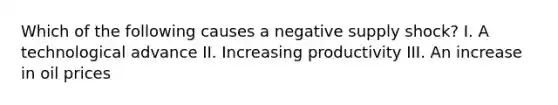 Which of the following causes a negative supply shock? I. A technological advance II. Increasing productivity III. An increase in oil prices