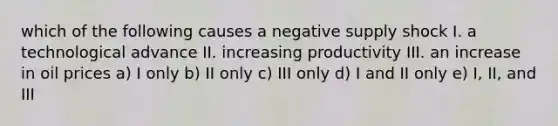 which of the following causes a negative supply shock I. a technological advance II. increasing productivity III. an increase in oil prices a) I only b) II only c) III only d) I and II only e) I, II, and III