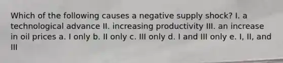 Which of the following causes a negative supply shock? I. a technological advance II. increasing productivity III. an increase in oil prices a. I only b. II only c. III only d. I and III only e. I, II, and III