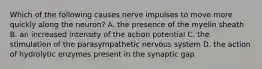 Which of the following causes nerve impulses to move more quickly along the neuron? A. the presence of the myelin sheath B. an increased intensity of the action potential C. the stimulation of the parasympathetic nervous system D. the action of hydrolytic enzymes present in the synaptic gap