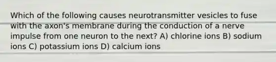 Which of the following causes neurotransmitter vesicles to fuse with the axon's membrane during the conduction of a nerve impulse from one neuron to the next? A) chlorine ions B) sodium ions C) potassium ions D) calcium ions