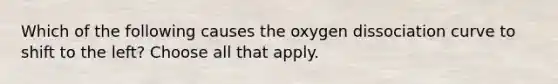 Which of the following causes the oxygen dissociation curve to shift to the left? Choose all that apply.