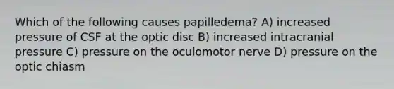 Which of the following causes papilledema? A) increased pressure of CSF at the optic disc B) increased intracranial pressure C) pressure on the oculomotor nerve D) pressure on the optic chiasm