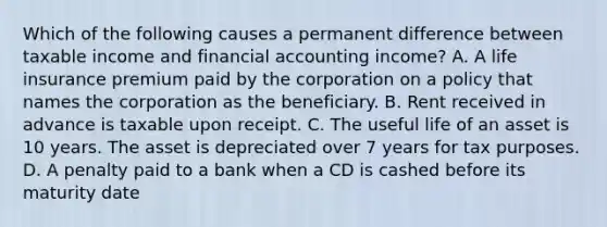 Which of the following causes a permanent difference between taxable income and financial accounting income? A. A life insurance premium paid by the corporation on a policy that names the corporation as the beneficiary. B. Rent received in advance is taxable upon receipt. C. The useful life of an asset is 10 years. The asset is depreciated over 7 years for tax purposes. D. A penalty paid to a bank when a CD is cashed before its maturity date