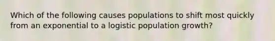 Which of the following causes populations to shift most quickly from an exponential to a logistic population growth?