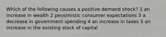 Which of the following causes a positive demand shock? 1 an increase in wealth 2 pessimistic consumer expectations 3 a decrease in government spending 4 an increase in taxes 5 an increase in the existing stock of capital