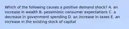 Which of the following causes a positive demand shock? A. an increase in wealth B. pessimistic consumer expectations C. a decrease in government spending D. an increase in taxes E. an increase in the existing stock of capital