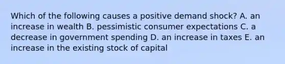 Which of the following causes a positive demand shock? A. an increase in wealth B. pessimistic consumer expectations C. a decrease in government spending D. an increase in taxes E. an increase in the existing stock of capital