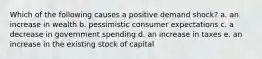 Which of the following causes a positive demand shock? a. an increase in wealth b. pessimistic consumer expectations c. a decrease in government spending d. an increase in taxes e. an increase in the existing stock of capital