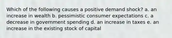 Which of the following causes a positive demand shock? a. an increase in wealth b. pessimistic consumer expectations c. a decrease in government spending d. an increase in taxes e. an increase in the existing stock of capital