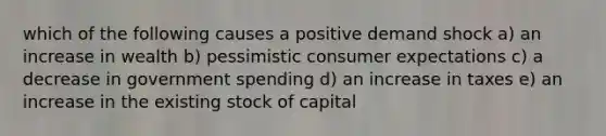 which of the following causes a positive demand shock a) an increase in wealth b) pessimistic consumer expectations c) a decrease in government spending d) an increase in taxes e) an increase in the existing stock of capital