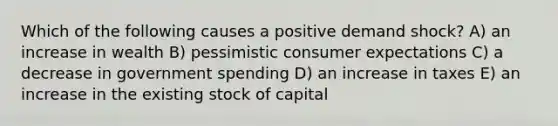 Which of the following causes a positive demand shock? A) an increase in wealth B) pessimistic consumer expectations C) a decrease in government spending D) an increase in taxes E) an increase in the existing stock of capital