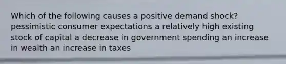 Which of the following causes a positive demand shock? pessimistic consumer expectations a relatively high existing stock of capital a decrease in government spending an increase in wealth an increase in taxes