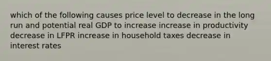 which of the following causes price level to decrease in the long run and potential real GDP to increase increase in productivity decrease in LFPR increase in household taxes decrease in interest rates