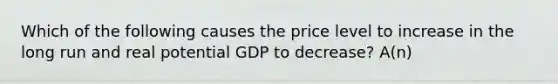 Which of the following causes the price level to increase in the long run and real potential GDP to decrease? A(n)