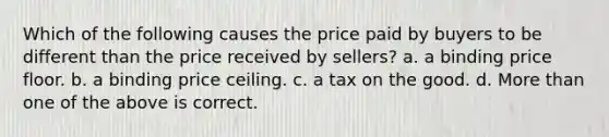 Which of the following causes the price paid by buyers to be different than the price received by sellers? a. a binding price floor. b. a binding price ceiling. c. a tax on the good. d. <a href='https://www.questionai.com/knowledge/keWHlEPx42-more-than' class='anchor-knowledge'>more than</a> one of the above is correct.