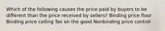 Which of the following causes the price paid by buyers to be different than the price received by sellers? Binding price floor Binding price ceiling Tax on the good Nonbinding price control