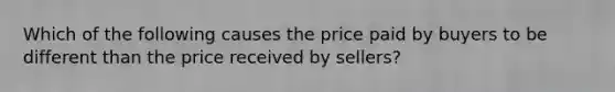 Which of the following causes the price paid by buyers to be different than the price received by sellers?