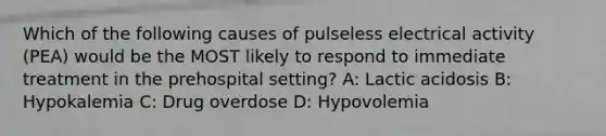 Which of the following causes of pulseless electrical activity (PEA) would be the MOST likely to respond to immediate treatment in the prehospital setting? A: Lactic acidosis B: Hypokalemia C: Drug overdose D: Hypovolemia