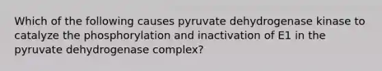 Which of the following causes pyruvate dehydrogenase kinase to catalyze the phosphorylation and inactivation of E1 in the pyruvate dehydrogenase complex?