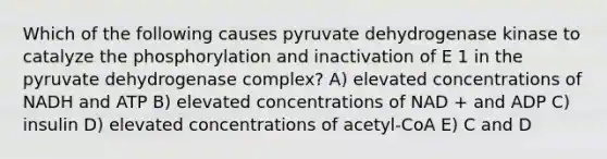 Which of the following causes pyruvate dehydrogenase kinase to catalyze the phosphorylation and inactivation of E 1 in the pyruvate dehydrogenase complex? A) elevated concentrations of NADH and ATP B) elevated concentrations of NAD + and ADP C) insulin D) elevated concentrations of acetyl-CoA E) C and D