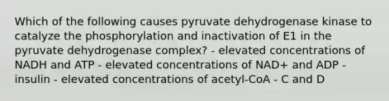 Which of the following causes pyruvate dehydrogenase kinase to catalyze the phosphorylation and inactivation of E1 in the pyruvate dehydrogenase complex? - elevated concentrations of NADH and ATP - elevated concentrations of NAD+ and ADP - insulin - elevated concentrations of acetyl-CoA - C and D