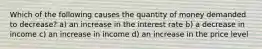 Which of the following causes the quantity of money demanded to decrease? a) an increase in the interest rate b) a decrease in income c) an increase in income d) an increase in the price level