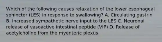 Which of the following causes relaxation of the lower esophageal sphincter (LES) in response to swallowing? A. Circulating gastrin B. Increased sympathetic nerve input to the LES C. Neuronal release of vasoactive intestinal peptide (VIP) D. Release of acetylcholine from the myenteric plexus